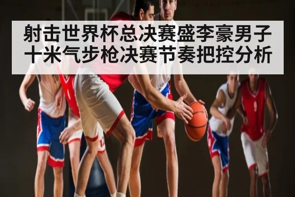 射击世界杯总决赛盛李豪男子十米气步枪决赛节奏把控分析
