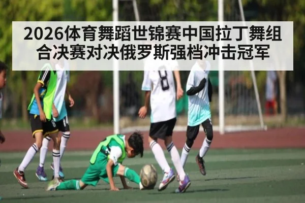 2026体育舞蹈世锦赛中国拉丁舞组合决赛对决俄罗斯强档冲击冠军
