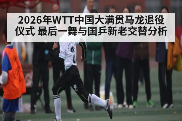 2026年WTT中国大满贯马龙退役仪式 最后一舞与国乒新老交替分析